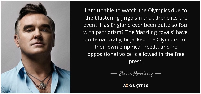 I am unable to watch the Olympics due to the blustering jingoism that drenches the event. Has England ever been quite so foul with patriotism? The 'dazzling royals' have, quite naturally, hi-jacked the Olympics for their own empirical needs, and no oppositional voice is allowed in the free press. - Steven Morrissey