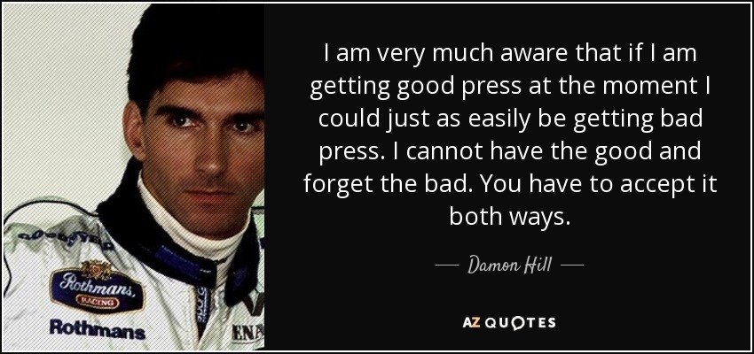 I am very much aware that if I am getting good press at the moment I could just as easily be getting bad press. I cannot have the good and forget the bad. You have to accept it both ways. - Damon Hill
