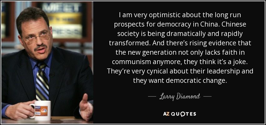 I am very optimistic about the long run prospects for democracy in China. Chinese society is being dramatically and rapidly transformed. And there’s rising evidence that the new generation not only lacks faith in communism anymore, they think it’s a joke. They’re very cynical about their leadership and they want democratic change. - Larry Diamond