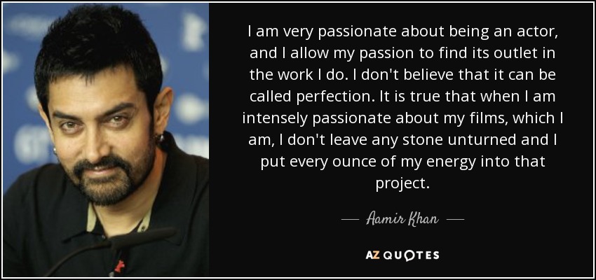 I am very passionate about being an actor, and I allow my passion to find its outlet in the work I do. I don't believe that it can be called perfection. It is true that when I am intensely passionate about my films, which I am, I don't leave any stone unturned and I put every ounce of my energy into that project. - Aamir Khan