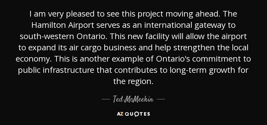 I am very pleased to see this project moving ahead. The Hamilton Airport serves as an international gateway to south-western Ontario. This new facility will allow the airport to expand its air cargo business and help strengthen the local economy. This is another example of Ontario's commitment to public infrastructure that contributes to long-term growth for the region. - Ted McMeekin