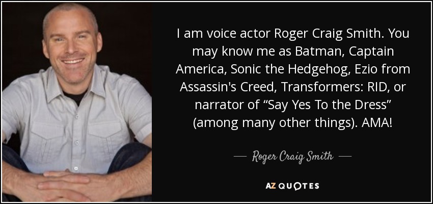 I am voice actor Roger Craig Smith. You may know me as Batman, Captain America, Sonic the Hedgehog, Ezio from Assassin's Creed, Transformers: RID, or narrator of “Say Yes To the Dress” (among many other things). AMA! - Roger Craig Smith