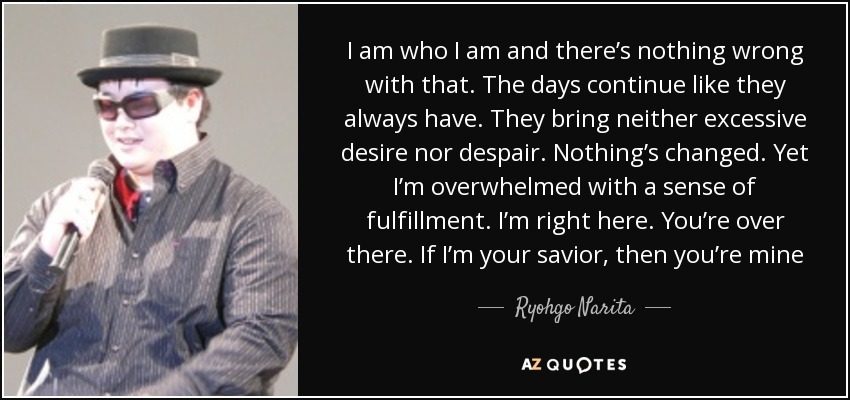 I am who I am and there’s nothing wrong with that. The days continue like they always have. They bring neither excessive desire nor despair. Nothing’s changed. Yet I’m overwhelmed with a sense of fulfillment. I’m right here. You’re over there. If I’m your savior, then you’re mine - Ryohgo Narita