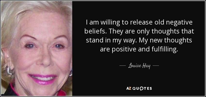 I am willing to release old negative beliefs. They are only thoughts that stand in my way. My new thoughts are positive and fulfilling. - Louise Hay