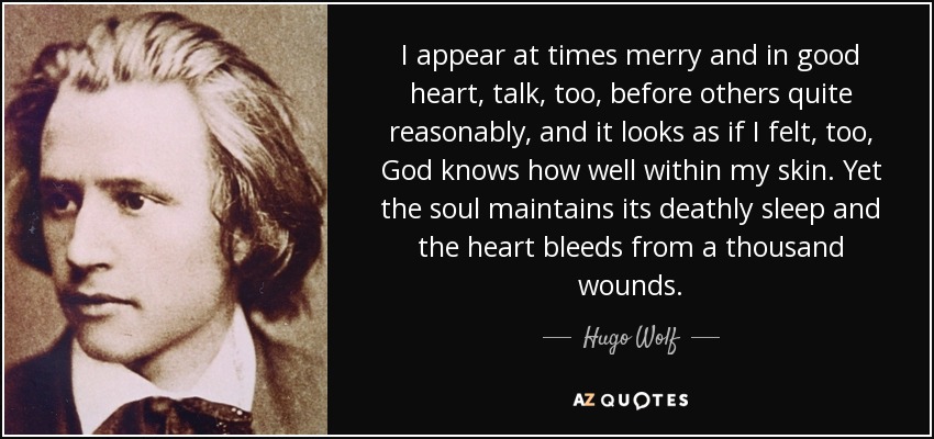 I appear at times merry and in good heart, talk, too, before others quite reasonably, and it looks as if I felt, too, God knows how well within my skin. Yet the soul maintains its deathly sleep and the heart bleeds from a thousand wounds. - Hugo Wolf