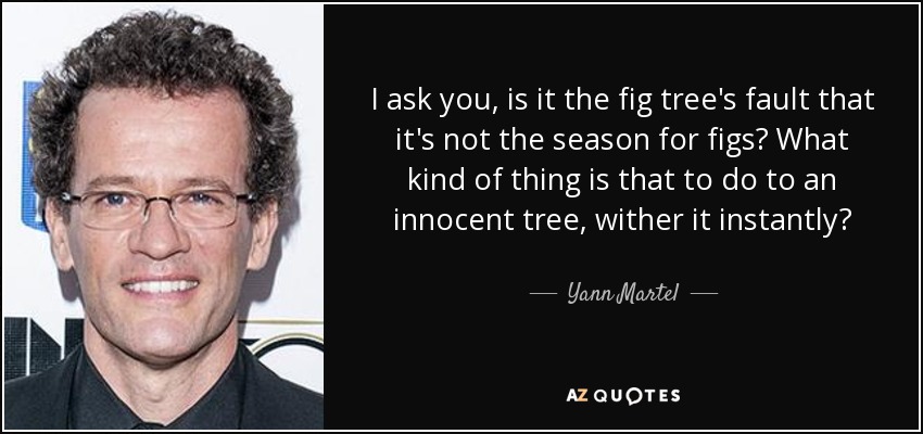 I ask you, is it the fig tree's fault that it's not the season for figs? What kind of thing is that to do to an innocent tree, wither it instantly? - Yann Martel