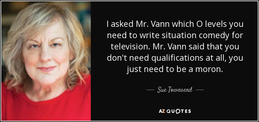 I asked Mr. Vann which O levels you need to write situation comedy for television. Mr. Vann said that you don't need qualifications at all, you just need to be a moron. - Sue Townsend