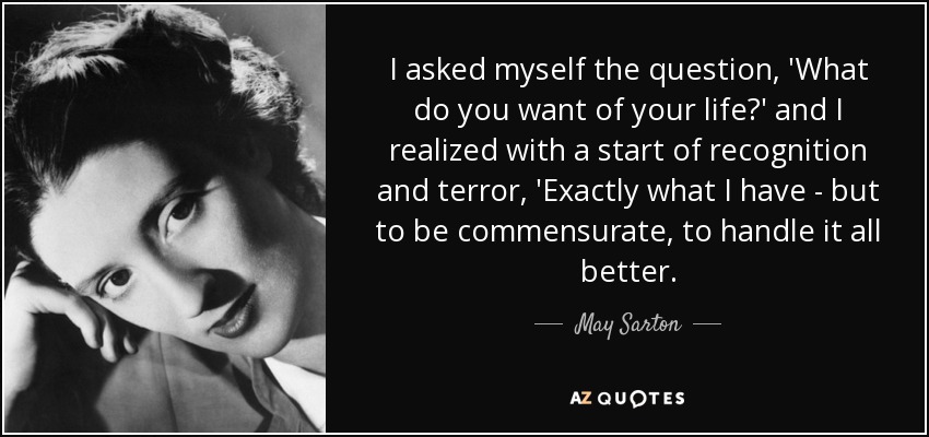 I asked myself the question, 'What do you want of your life?' and I realized with a start of recognition and terror, 'Exactly what I have - but to be commensurate, to handle it all better. - May Sarton