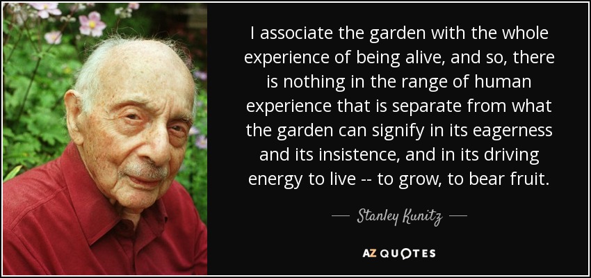 I associate the garden with the whole experience of being alive, and so, there is nothing in the range of human experience that is separate from what the garden can signify in its eagerness and its insistence, and in its driving energy to live -- to grow, to bear fruit. - Stanley Kunitz