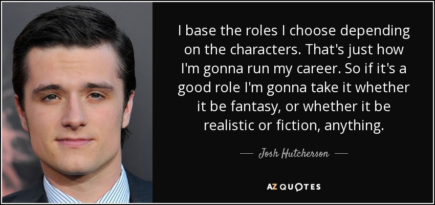 I base the roles I choose depending on the characters. That's just how I'm gonna run my career. So if it's a good role I'm gonna take it whether it be fantasy, or whether it be realistic or fiction, anything. - Josh Hutcherson