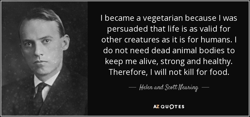 I became a vegetarian because I was persuaded that life is as valid for other creatures as it is for humans. I do not need dead animal bodies to keep me alive, strong and healthy. Therefore, I will not kill for food. - Helen and Scott Nearing