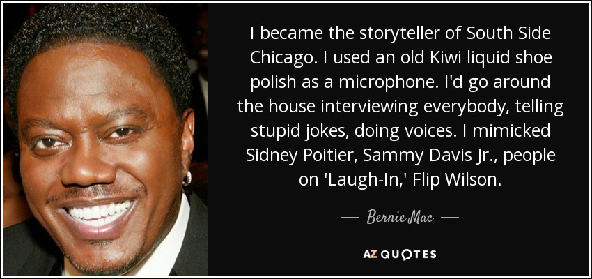 Me convertí en el cuentacuentos del South Side de Chicago. Usaba un viejo betún líquido Kiwi como micrófono. Iba por la casa entrevistando a todo el mundo, contando chistes estúpidos, haciendo voces. Imitaba a Sidney Poitier, a Sammy Davis Jr., a gente de 'Laugh-In', a Flip Wilson. - Bernie Mac