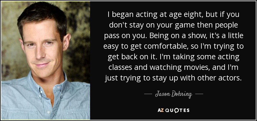 I began acting at age eight, but if you don't stay on your game then people pass on you. Being on a show, it's a little easy to get comfortable, so I'm trying to get back on it. I'm taking some acting classes and watching movies, and I'm just trying to stay up with other actors. - Jason Dohring