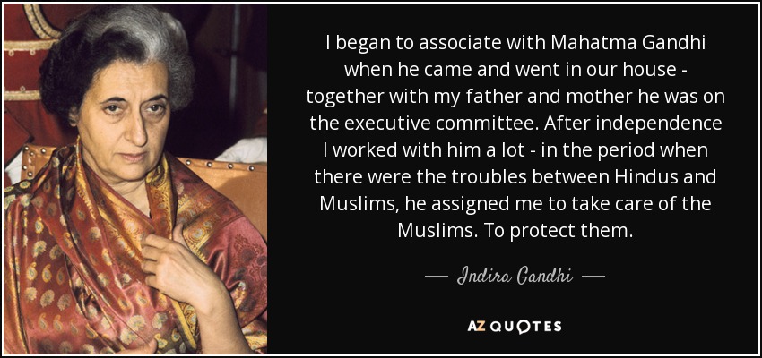 I began to associate with Mahatma Gandhi when he came and went in our house - together with my father and mother he was on the executive committee. After independence I worked with him a lot - in the period when there were the troubles between Hindus and Muslims, he assigned me to take care of the Muslims. To protect them. - Indira Gandhi