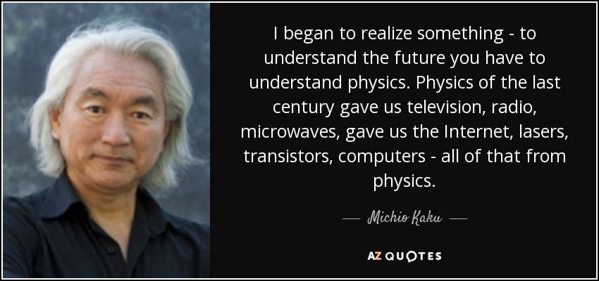 I began to realize something - to understand the future you have to understand physics. Physics of the last century gave us television, radio, microwaves, gave us the Internet, lasers, transistors, computers - all of that from physics. - Michio Kaku