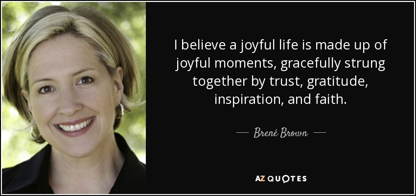 I believe a joyful life is made up of joyful moments, gracefully strung together by trust, gratitude, inspiration, and faith. - Brené Brown