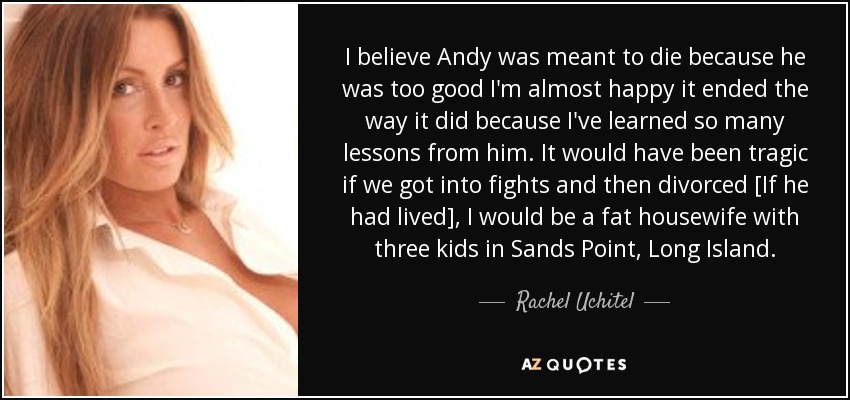 I believe Andy was meant to die because he was too good I'm almost happy it ended the way it did because I've learned so many lessons from him. It would have been tragic if we got into fights and then divorced [If he had lived], I would be a fat housewife with three kids in Sands Point, Long Island. - Rachel Uchitel