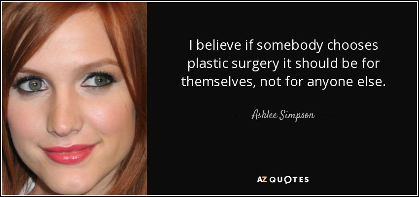 I believe if somebody chooses plastic surgery it should be for themselves, not for anyone else. - Ashlee Simpson