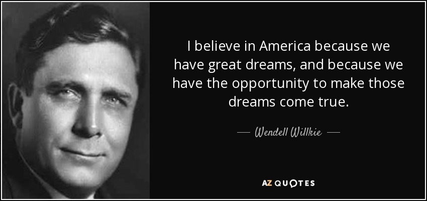 I believe in America because we have great dreams, and because we have the opportunity to make those dreams come true. - Wendell Willkie