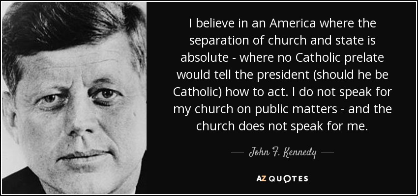 I believe in an America where the separation of church and state is absolute - where no Catholic prelate would tell the president (should he be Catholic) how to act. I do not speak for my church on public matters - and the church does not speak for me. - John F. Kennedy