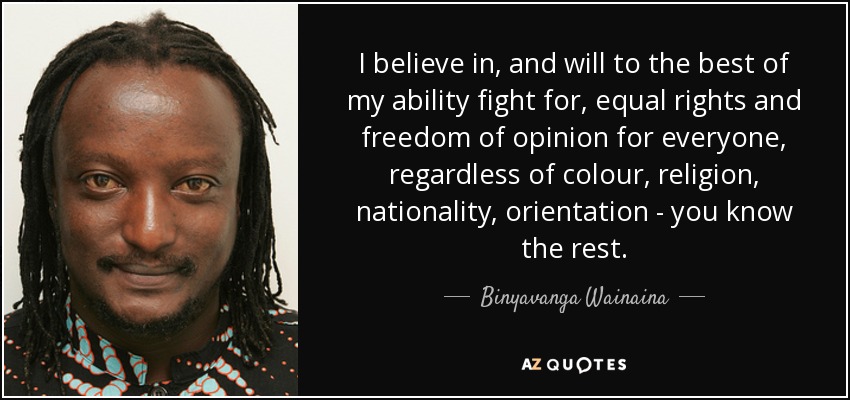 I believe in, and will to the best of my ability fight for, equal rights and freedom of opinion for everyone, regardless of colour, religion, nationality, orientation - you know the rest. - Binyavanga Wainaina