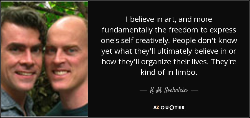 Creo en el arte y, más fundamentalmente, en la libertad de expresarse creativamente. La gente aún no sabe en qué creerá en última instancia ni cómo organizará su vida. Están como en el limbo. - K. M. Soehnlein