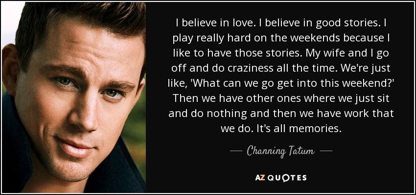 I believe in love. I believe in good stories. I play really hard on the weekends because I like to have those stories. My wife and I go off and do craziness all the time. We're just like, 'What can we go get into this weekend?' Then we have other ones where we just sit and do nothing and then we have work that we do. It's all memories. - Channing Tatum