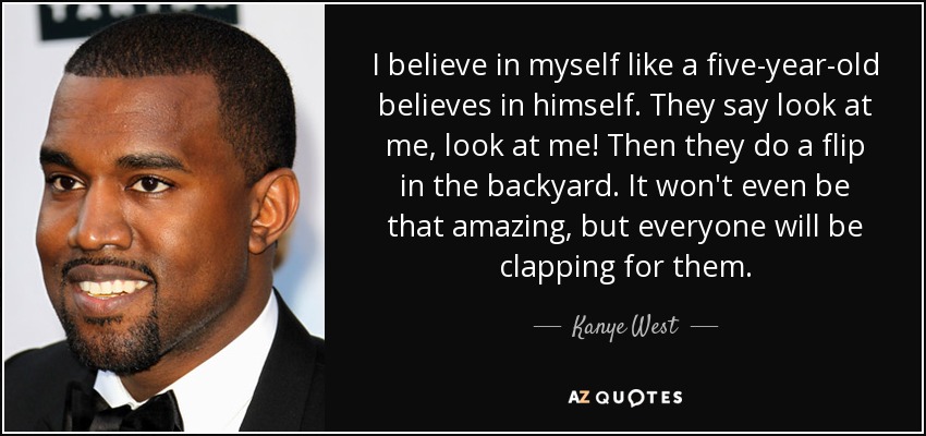 I believe in myself like a five-year-old believes in himself. They say look at me, look at me! Then they do a flip in the backyard. It won't even be that amazing, but everyone will be clapping for them. - Kanye West