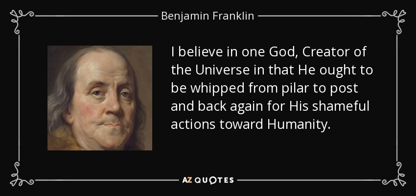 I believe in one God, Creator of the Universe in that He ought to be whipped from pilar to post and back again for His shameful actions toward Humanity. - Benjamin Franklin