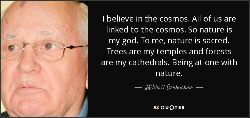 Creo en el cosmos. Todos estamos vinculados al cosmos. Así que la naturaleza es mi dios. Para mí, la naturaleza es sagrada. Los árboles son mis templos y los bosques mis catedrales. Ser uno con la naturaleza. - Mijaíl Gorbachov