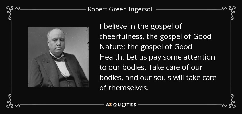 I believe in the gospel of cheerfulness, the gospel of Good Nature; the gospel of Good Health. Let us pay some attention to our bodies. Take care of our bodies, and our souls will take care of themselves. - Robert Green Ingersoll