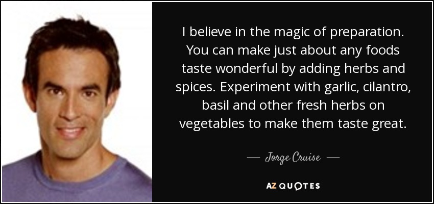 I believe in the magic of preparation. You can make just about any foods taste wonderful by adding herbs and spices. Experiment with garlic, cilantro, basil and other fresh herbs on vegetables to make them taste great. - Jorge Cruise