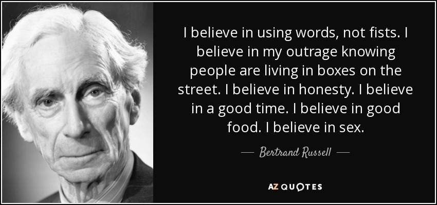 I believe in using words, not fists. I believe in my outrage knowing people are living in boxes on the street. I believe in honesty. I believe in a good time. I believe in good food. I believe in sex. - Bertrand Russell
