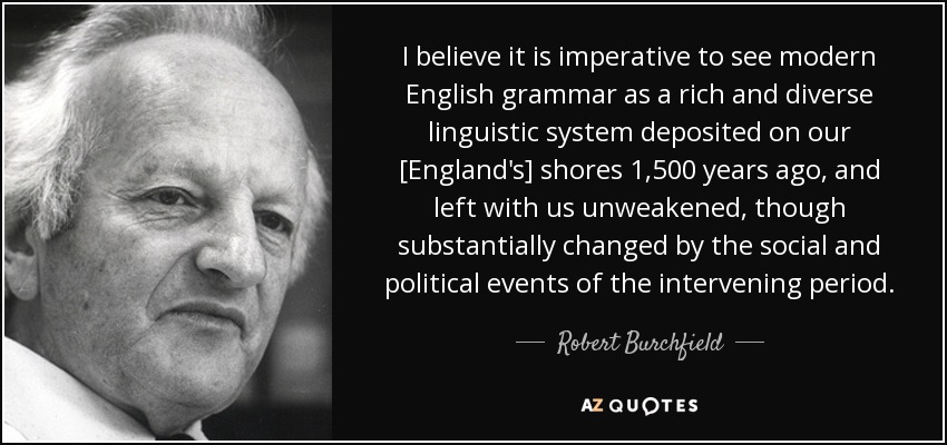 Creo que es imperativo considerar la gramática inglesa moderna como un sistema lingüístico rico y diverso depositado en nuestras costas [las de Inglaterra] hace 1.500 años, y dejado con nosotros sin debilitar, aunque sustancialmente cambiado por los acontecimientos sociales y políticos del periodo intermedio. - Robert Burchfield