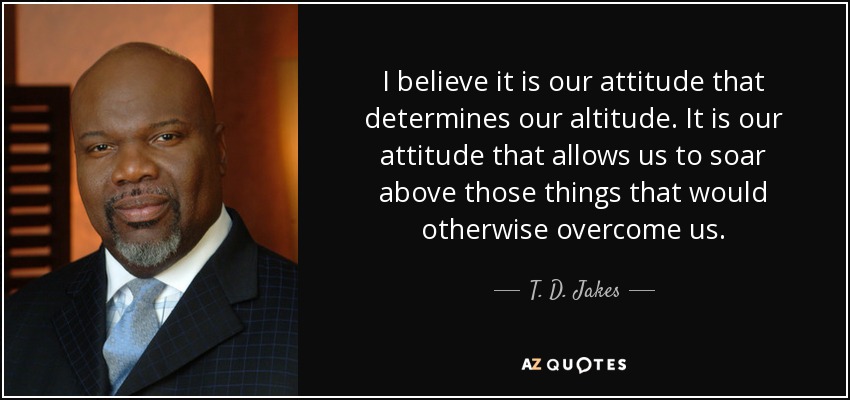 I believe it is our attitude that determines our altitude. It is our attitude that allows us to soar above those things that would otherwise overcome us. - T. D. Jakes