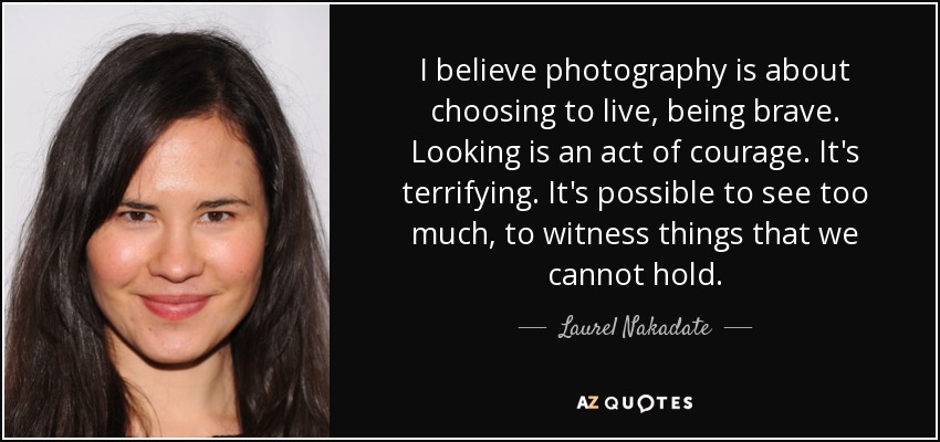 I believe photography is about choosing to live, being brave. Looking is an act of courage. It's terrifying. It's possible to see too much, to witness things that we cannot hold. - Laurel Nakadate