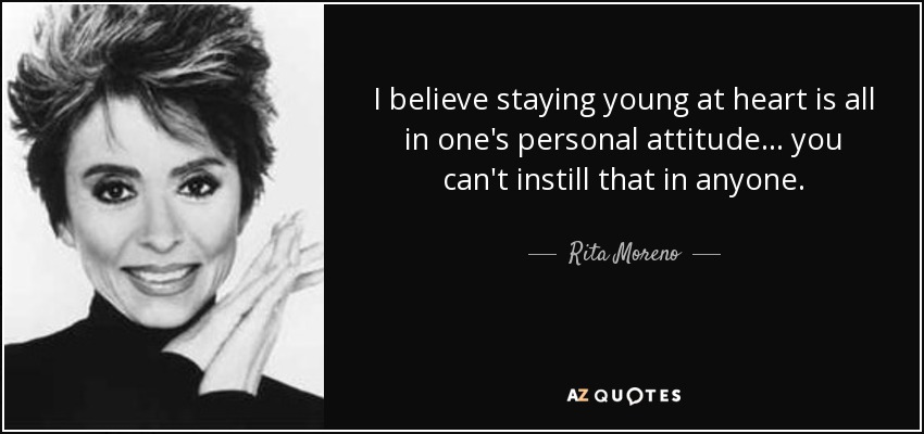 I believe staying young at heart is all in one's personal attitude... you can't instill that in anyone. - Rita Moreno