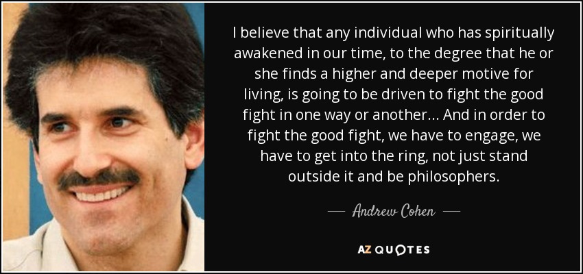 I believe that any individual who has spiritually awakened in our time, to the degree that he or she finds a higher and deeper motive for living, is going to be driven to fight the good fight in one way or another... And in order to fight the good fight, we have to engage, we have to get into the ring, not just stand outside it and be philosophers. - Andrew Cohen