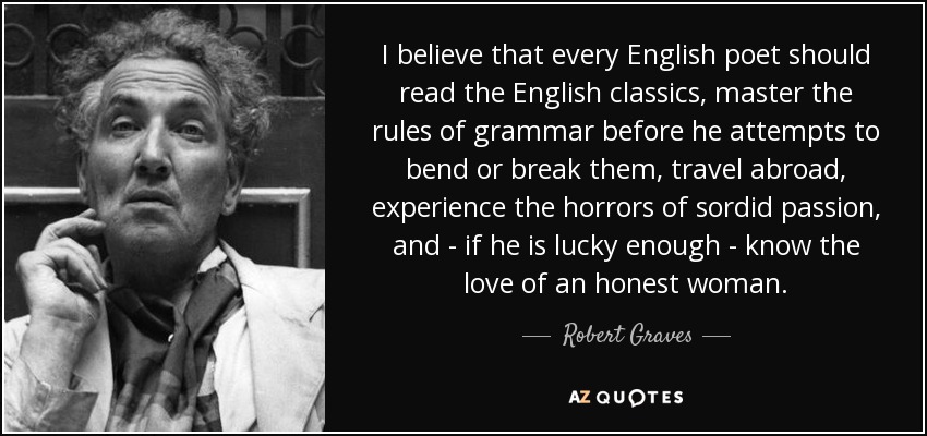 I believe that every English poet should read the English classics, master the rules of grammar before he attempts to bend or break them, travel abroad, experience the horrors of sordid passion, and - if he is lucky enough - know the love of an honest woman. - Robert Graves