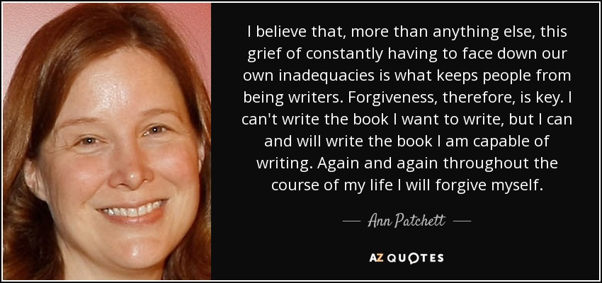 I believe that, more than anything else, this grief of constantly having to face down our own inadequacies is what keeps people from being writers. Forgiveness, therefore, is key. I can't write the book I want to write, but I can and will write the book I am capable of writing. Again and again throughout the course of my life I will forgive myself. - Ann Patchett