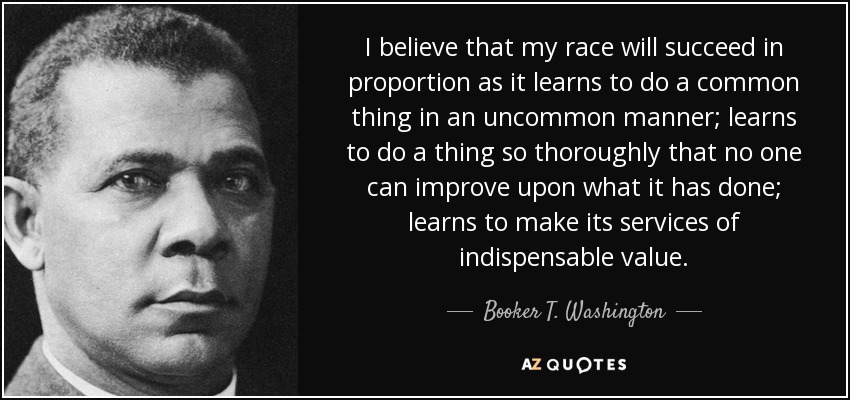 I believe that my race will succeed in proportion as it learns to do a common thing in an uncommon manner; learns to do a thing so thoroughly that no one can improve upon what it has done; learns to make its services of indispensable value. - Booker T. Washington