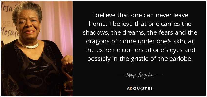 Creo que uno nunca puede irse de casa. Creo que uno lleva las sombras, los sueños, los miedos y los dragones del hogar bajo la piel, en las esquinas extremas de los ojos y posiblemente en el cartílago del lóbulo de la oreja. - Maya Angelou