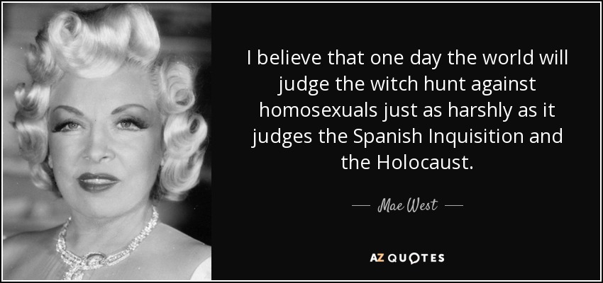 Creo que algún día el mundo juzgará la caza de brujas contra los homosexuales con la misma dureza con que juzga la Inquisición española y el Holocausto. - Mae West