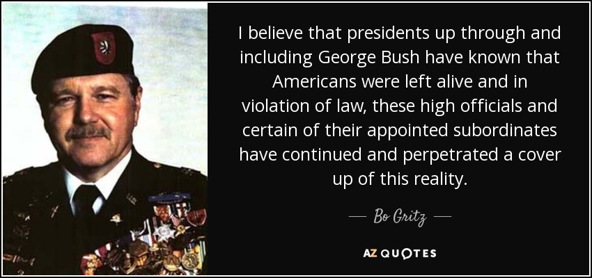 I believe that presidents up through and including George Bush have known that Americans were left alive and in violation of law, these high officials and certain of their appointed subordinates have continued and perpetrated a cover up of this reality. - Bo Gritz