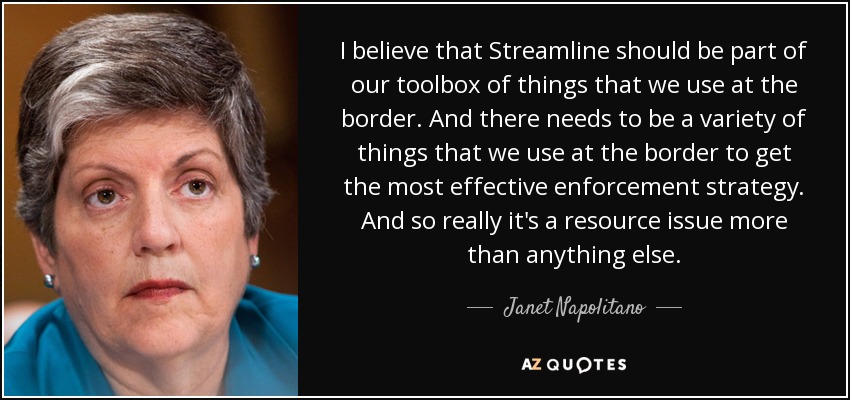 I believe that Streamline should be part of our toolbox of things that we use at the border. And there needs to be a variety of things that we use at the border to get the most effective enforcement strategy. And so really it's a resource issue more than anything else. - Janet Napolitano