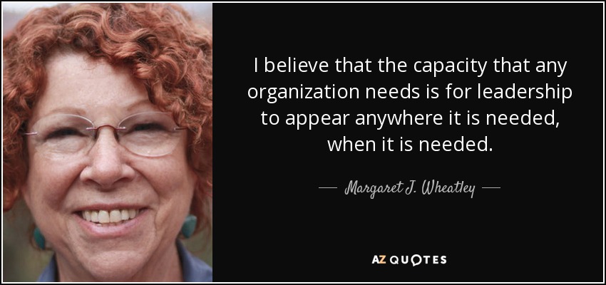 I believe that the capacity that any organization needs is for leadership to appear anywhere it is needed, when it is needed. - Margaret J. Wheatley