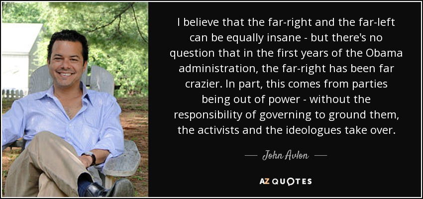 I believe that the far-right and the far-left can be equally insane - but there's no question that in the first years of the Obama administration, the far-right has been far crazier. In part, this comes from parties being out of power - without the responsibility of governing to ground them, the activists and the ideologues take over. - John Avlon