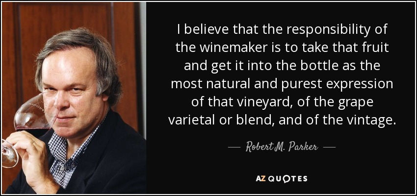 I believe that the responsibility of the winemaker is to take that fruit and get it into the bottle as the most natural and purest expression of that vineyard, of the grape varietal or blend, and of the vintage. - Robert M. Parker, Jr.