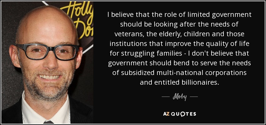 I believe that the role of limited government should be looking after the needs of veterans, the elderly, children and those institutions that improve the quality of life for struggling families - I don't believe that government should bend to serve the needs of subsidized multi-national corporations and entitled billionaires. - Moby