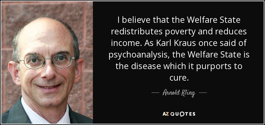 I believe that the Welfare State redistributes poverty and reduces income. As Karl Kraus once said of psychoanalysis, the Welfare State is the disease which it purports to cure. - Arnold Kling